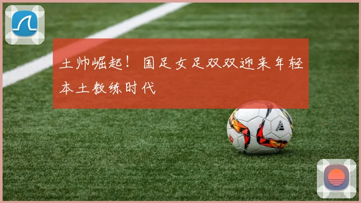 土帅崛起！国足女足双双迎来年轻本土教练时代