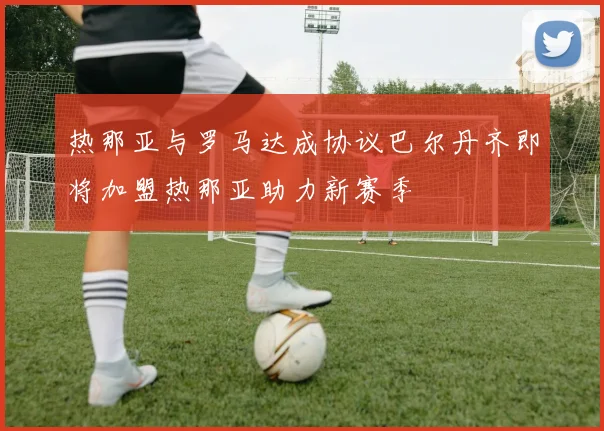 热那亚与罗马达成协议巴尔丹齐即将加盟热那亚助力新赛季