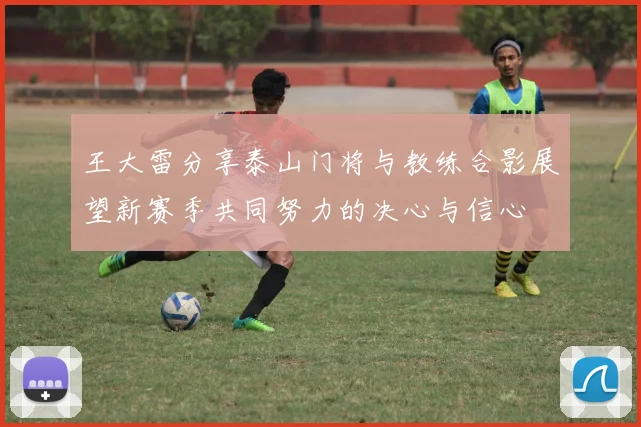 王大雷分享泰山门将与教练合影展望新赛季共同努力的决心与信心