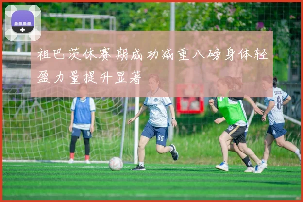 祖巴茨休赛期成功减重八磅身体轻盈力量提升显著
