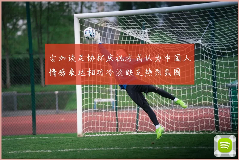 古加谈足协杯庆祝方式认为中国人情感表达相对冷淡缺乏热烈氛围