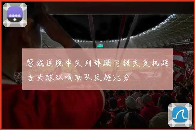 蓉城逆境中失利韩鹏飞错失良机延吉头球双响助队反超比分