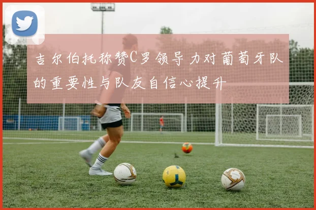吉尔伯托称赞C罗领导力对葡萄牙队的重要性与队友自信心提升