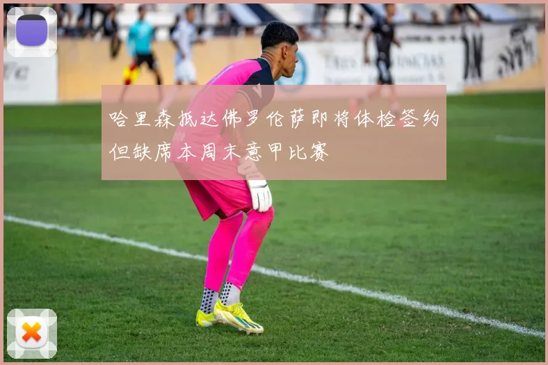 哈里森抵达佛罗伦萨即将体检签约但缺席本周末意甲比赛