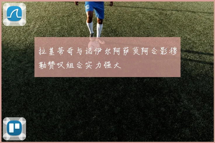 拉基蒂奇与诺伊尔阿萨莫阿合影穆勒赞叹组合实力强大