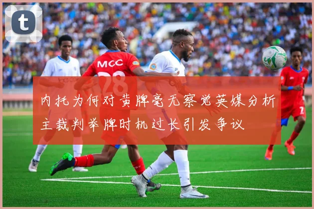内托为何对黄牌毫无察觉英媒分析主裁判举牌时机过长引发争议