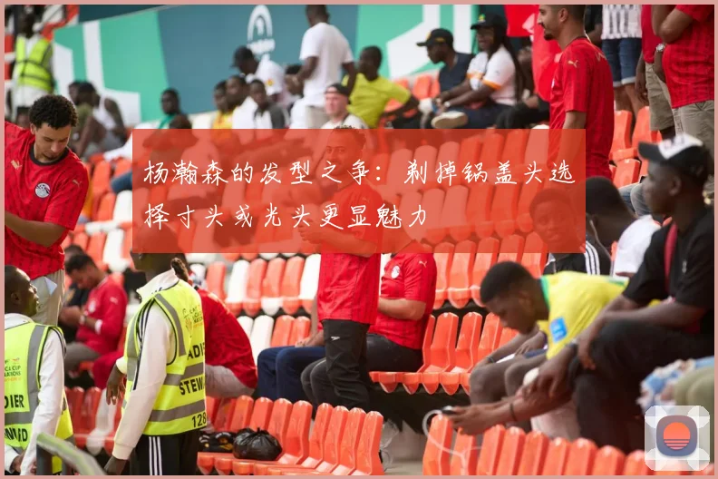 杨瀚森的发型之争：剃掉锅盖头选择寸头或光头更显魅力