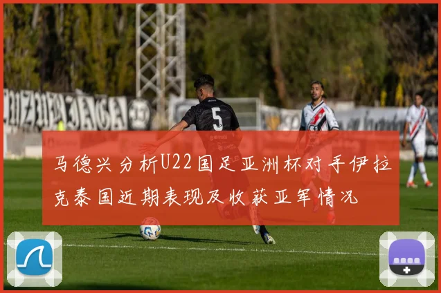马德兴分析U22国足亚洲杯对手伊拉克泰国近期表现及收获亚军情况