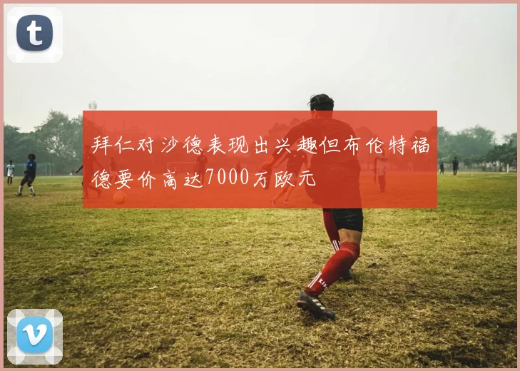 拜仁对沙德表现出兴趣但布伦特福德要价高达7000万欧元