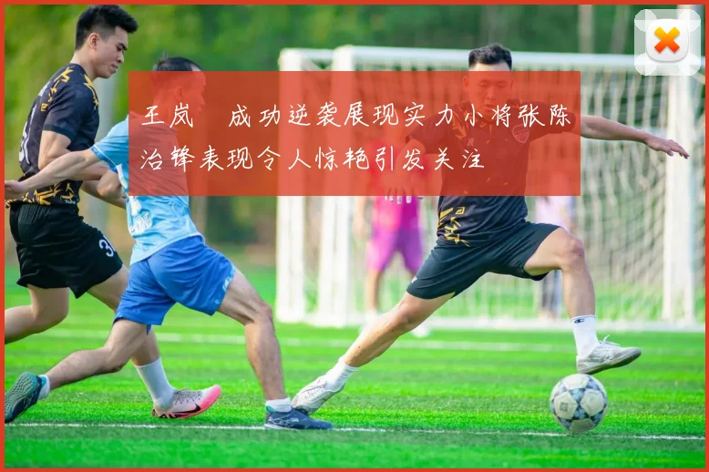 王岚嵚成功逆袭展现实力小将张陈治锋表现令人惊艳引发关注