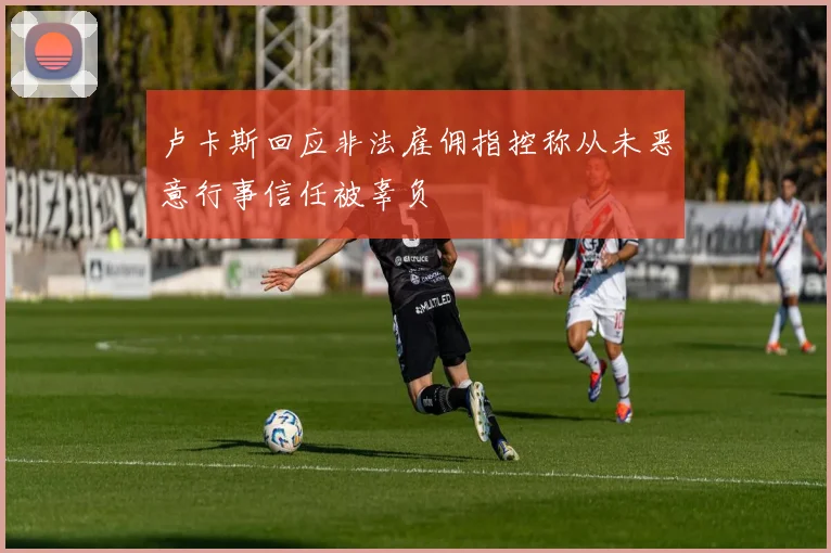 卢卡斯回应非法雇佣指控称从未恶意行事信任被辜负