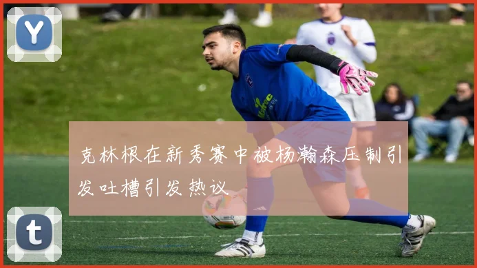 克林根在新秀赛中被杨瀚森压制引发吐槽引发热议