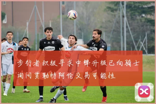 步行者积极寻求中锋升级已向骑士询问贾勒特阿伦交易可能性