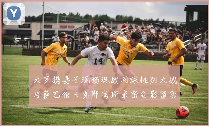 大罗携妻子现场观战网球性别大战与萨巴伦卡克耶高斯亲密合影留念