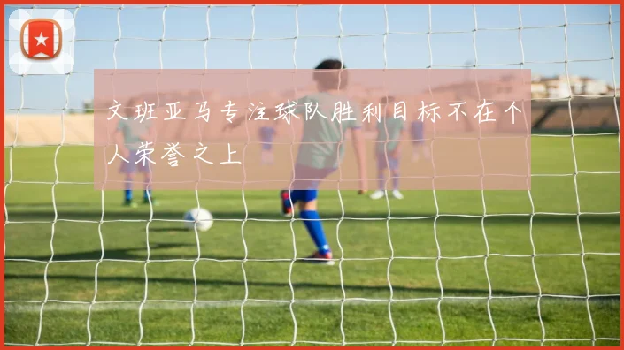 文班亚马专注球队胜利目标不在个人荣誉之上