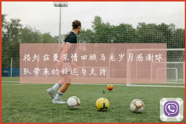 格列兹曼深情回顾马竞岁月感谢球队带来的好运与支持