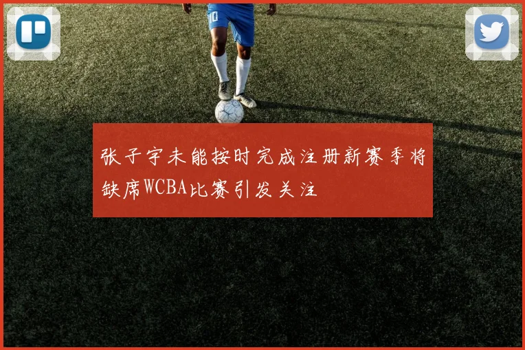 张子宇未能按时完成注册新赛季将缺席WCBA比赛引发关注