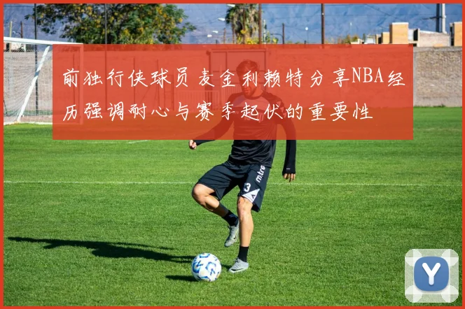 前独行侠球员麦金利赖特分享NBA经历强调耐心与赛季起伏的重要性