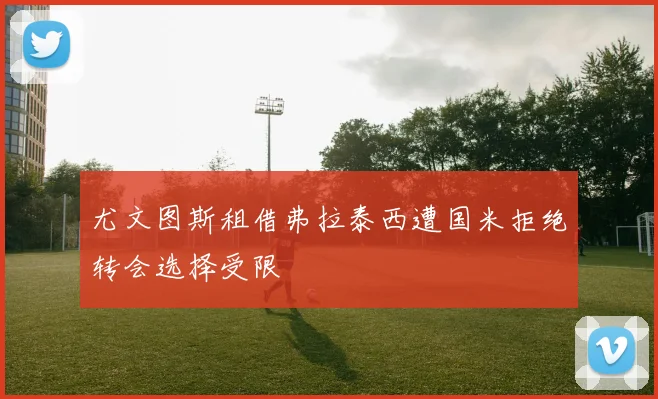 尤文图斯租借弗拉泰西遭国米拒绝转会选择受限