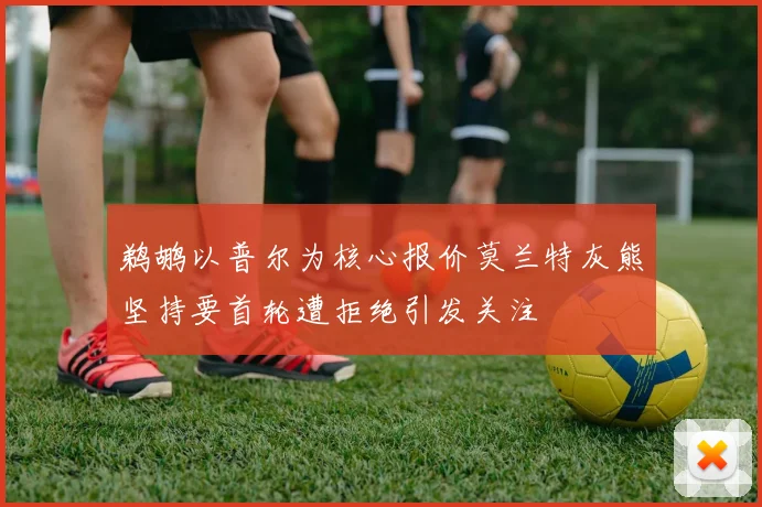 鹈鹕以普尔为核心报价莫兰特灰熊坚持要首轮遭拒绝引发关注