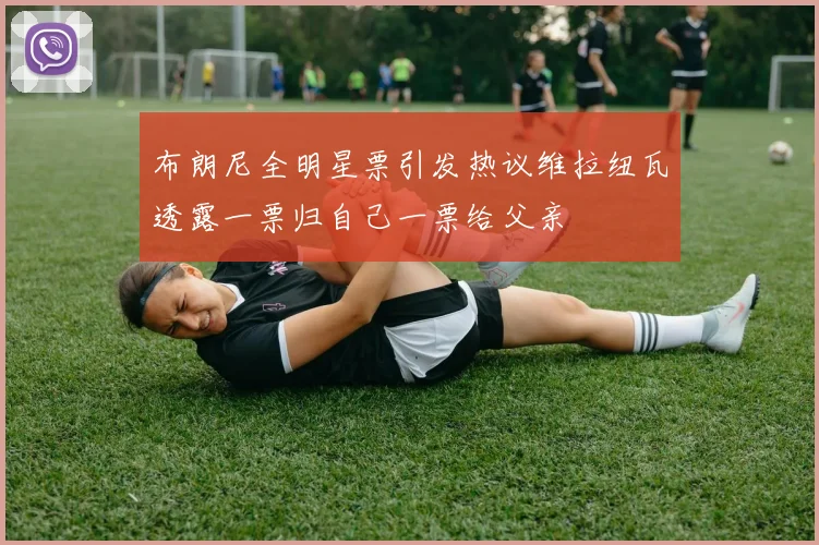 布朗尼全明星票引发热议维拉纽瓦透露一票归自己一票给父亲